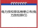 电力技校排名榜单公布(电力技校排行)