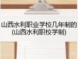 山西水利职业学校几年制的(山西水利职校学制)