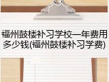 福州鼓楼补习学校一年费用多少钱(福州鼓楼补习学费)