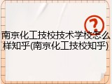 南京化工技校技术学校怎么样知乎(南京化工技校知乎)