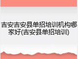 吉安吉安县单招培训机构哪家好(吉安县单招培训)