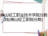 佛山轻工职业技术学院分数线(佛山轻工职院分数)