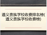 遵义贵族学校收费排名榜(遵义贵族学校收费榜)