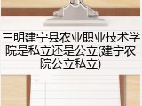 三明建宁县农业职业技术学院是私立还是公立(建宁农院公立私立)