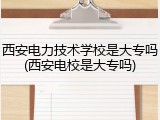西安电力技术学校是大专吗(西安电校是大专吗)
