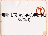 荆州电商培训学校(荆州电商培训)