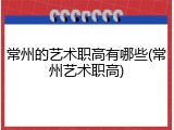 常州的艺术职高有哪些(常州艺术职高)