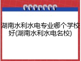 湖南水利水电专业哪个学校好(湖南水利水电名校)