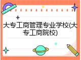 大专工商管理专业学校(大专工商院校)