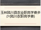 玉林陆川县农业职高学费多少(陆川农职高学费)