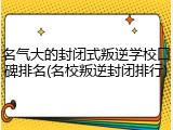 名气大的封闭式叛逆学校口碑排名(名校叛逆封闭排行)
