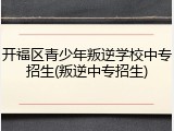 开福区青少年叛逆学校中专招生(叛逆中专招生)