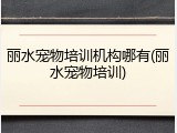 丽水宠物培训机构哪有(丽水宠物培训)