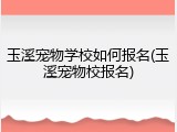 玉溪宠物学校如何报名(玉溪宠物校报名)