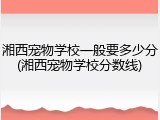 湘西宠物学校一般要多少分(湘西宠物学校分数线)