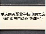 重庆商务职业学校电商怎么样("重庆电商职校如何")