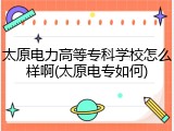 太原电力高等专科学校怎么样啊(太原电专如何)
