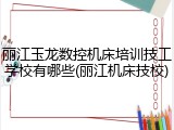 丽江玉龙数控机床培训技工学校有哪些(丽江机床技校)