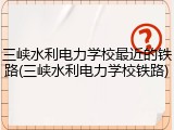 三峡水利电力学校最近的铁路(三峡水利电力学校铁路)
