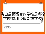 佛山最顶级贵族学校是哪个学校(佛山顶级贵族学校)
