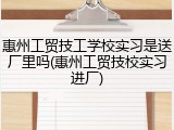 惠州工贸技工学校实习是送厂里吗(惠州工贸技校实习进厂)