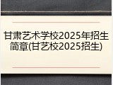 甘肃艺术学校2025年招生简章(甘艺校2025招生)