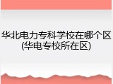 华北电力专科学校在哪个区(华电专校所在区)