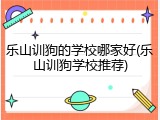 乐山训狗的学校哪家好(乐山训狗学校推荐)