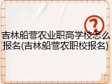 吉林船营农业职高学校怎么报名(吉林船营农职校报名)
