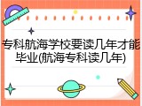 专科航海学校要读几年才能毕业(航海专科读几年)