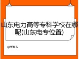 山东电力高等专科学校在哪呢(山东电专位置)