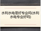 水利水电是好专业吗(水利水电专业好吗)