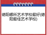 德阳哪所艺术学校最好(德阳最佳艺术学校)