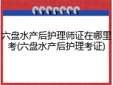 六盘水产后护理师证在哪里考(六盘水产后护理考证)
