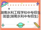 湖南水利工程学校中专招生简章(湖南水利中专招生)