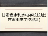 甘肃省水利水电学校校址(甘肃水电学校地址)