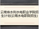 云南省水利水电职业学院招生计划(云南水电职院招生)