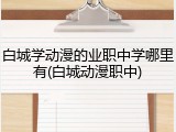 白城学动漫的业职中学哪里有(白城动漫职中)