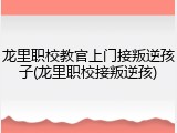 龙里职校教官上门接叛逆孩子(龙里职校接叛逆孩)