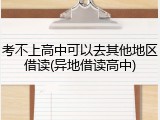 考不上高中可以去其他地区借读(异地借读高中)