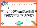 南宁兴宁好的单招培训哪里有(南宁单招培训推荐)