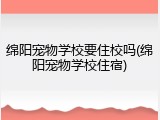 绵阳宠物学校要住校吗(绵阳宠物学校住宿)