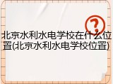 北京水利水电学校在什么位置(北京水利水电学校位置)