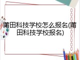 莆田科技学校怎么报名(莆田科技学校报名)