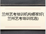 兰州艺考培训机构哪家好(兰州艺考培训优选)