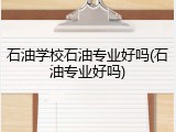 石油学校石油专业好吗(石油专业好吗)