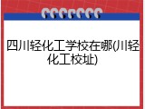 四川轻化工学校在哪(川轻化工校址)