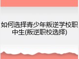 如何选择青少年叛逆学校职中生(叛逆职校选择)