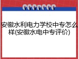 安徽水利电力学校中专怎么样(安徽水电中专评价)