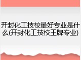 开封化工技校最好专业是什么(开封化工技校王牌专业)